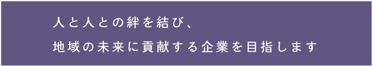 人と人との絆を結び、地域の未来に貢献する企業を目指します。